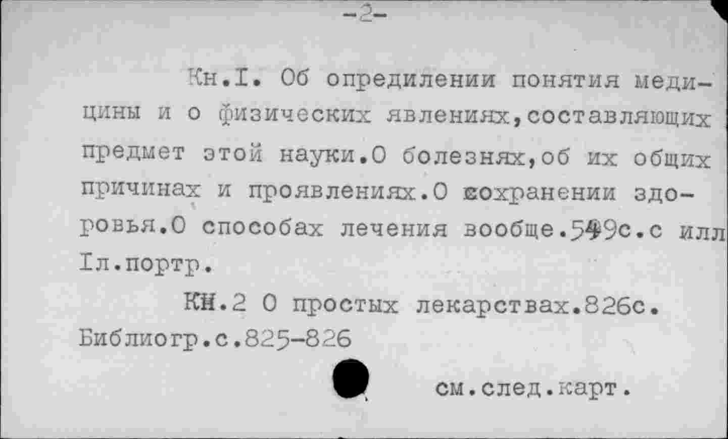 ﻿Кн.1. Об опредилении понятия медицины и о физических явлениях,составляющих предмет этой науки.О болезнях,об их общих причинах и проявлениях.О еохранении здоровья.О способах лечения вообще.549с.с илл 1л.портр.
Кй.2 0 простых лекарствах.826с.
Библиогр.с.825-826
см.след.карт.